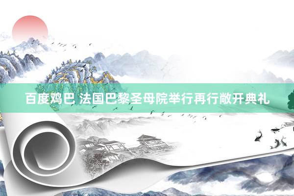 百度鸡巴 法国巴黎圣母院举行再行敞开典礼