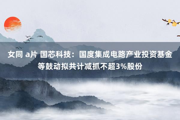 女同 a片 国芯科技：国度集成电路产业投资基金等鼓动拟共计减抓不超3%股份