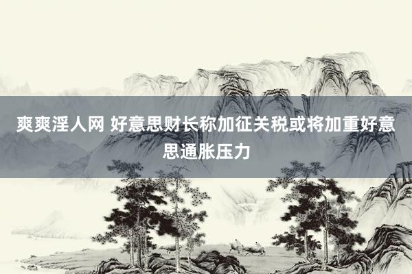 爽爽淫人网 好意思财长称加征关税或将加重好意思通胀压力