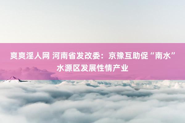 爽爽淫人网 河南省发改委：京豫互助促“南水”水源区发展性情产业