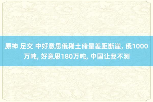原神 足交 中好意思俄稀土储量差距断崖， 俄1000万吨， 好意思180万吨， 中国让我不测