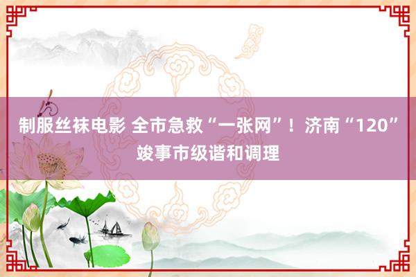 制服丝袜电影 全市急救“一张网”！济南“120”竣事市级谐和调理