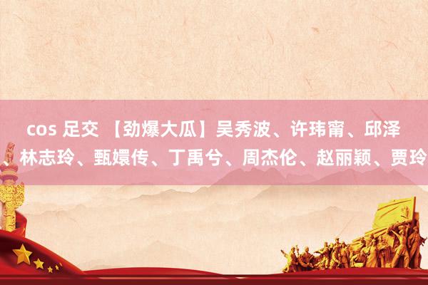 cos 足交 【劲爆大瓜】吴秀波、许玮甯、邱泽、林志玲、甄嬛传、丁禹兮、周杰伦、赵丽颖、贾玲