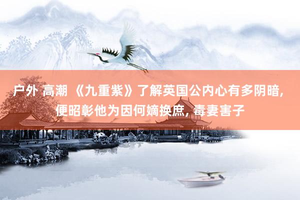 户外 高潮 《九重紫》了解英国公内心有多阴暗， 便昭彰他为因何嫡换庶， 毒妻害子