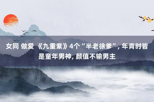女同 做爱 《九重紫》4个“半老徐爹”， 年青时皆是童年男神， 颜值不输男主