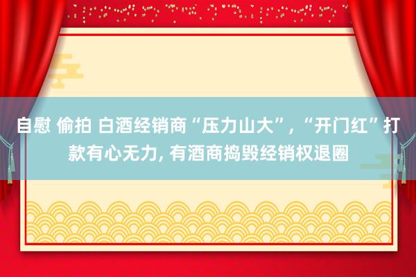 自慰 偷拍 白酒经销商“压力山大”， “开门红”打款有心无力， 有酒商捣毁经销权退圈