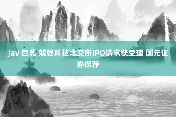 jav 巨乳 兢强科技北交所IPO请求获受理 国元证券保荐