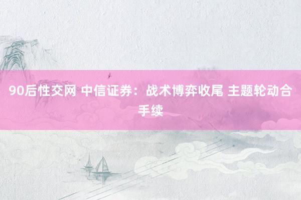 90后性交网 中信证券：战术博弈收尾 主题轮动合手续