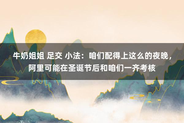 牛奶姐姐 足交 小法：咱们配得上这么的夜晚，阿里可能在圣诞节后和咱们一齐考核