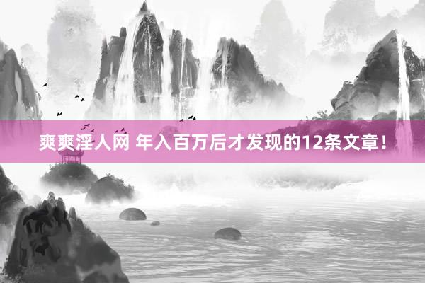 爽爽淫人网 年入百万后才发现的12条文章！