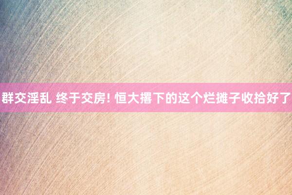 群交淫乱 终于交房! 恒大撂下的这个烂摊子收拾好了