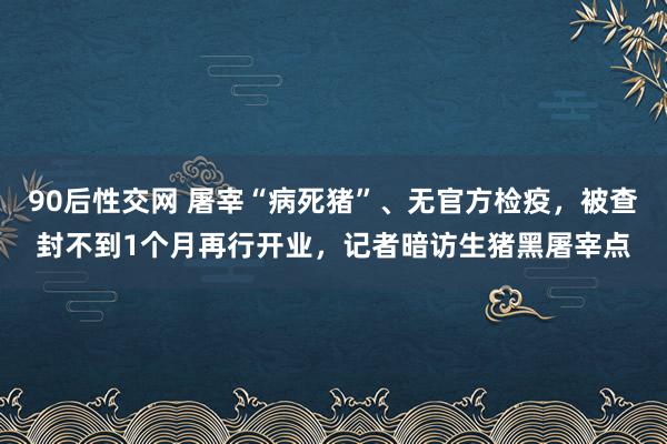 90后性交网 屠宰“病死猪”、无官方检疫，被查封不到1个月再行开业，记者暗访生猪黑屠宰点