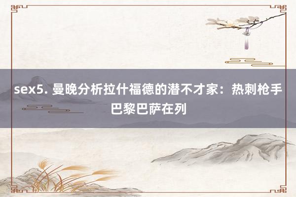 sex5. 曼晚分析拉什福德的潜不才家：热刺枪手巴黎巴萨在列