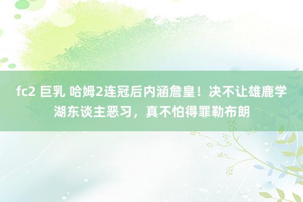 fc2 巨乳 哈姆2连冠后内涵詹皇！决不让雄鹿学湖东谈主恶习，真不怕得罪勒布朗