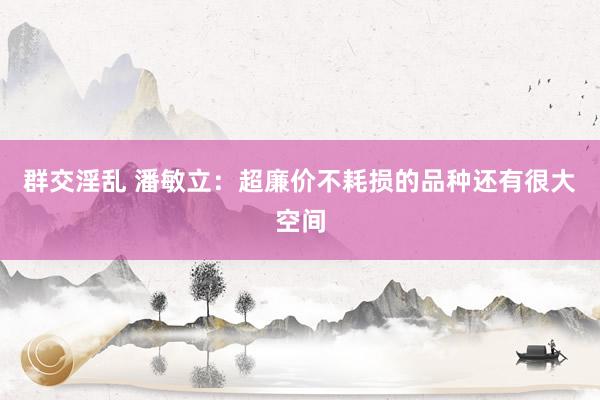 群交淫乱 潘敏立:超廉价不耗损的品种还有很大空间