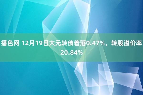 播色网 12月19日大元转债着落0.47%，转股溢价率20.84%