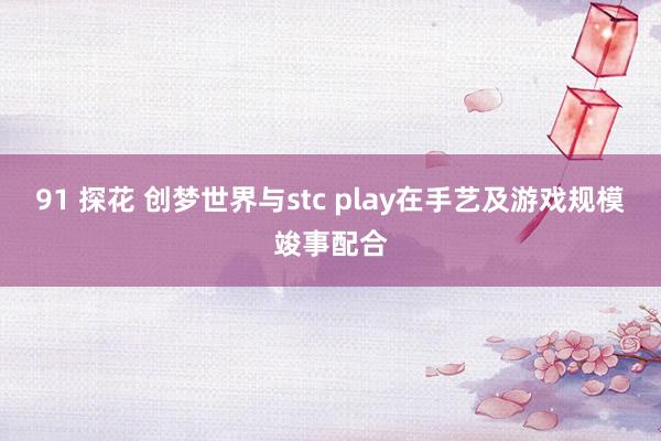 91 探花 创梦世界与stc play在手艺及游戏规模竣事配合