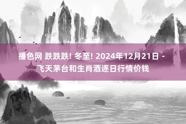 播色网 跌跌跌! 冬至! 2024年12月21日 - 飞天茅台和生肖酒逐日行情价钱