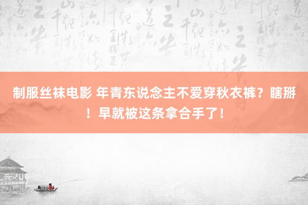 制服丝袜电影 年青东说念主不爱穿秋衣裤？瞎掰！早就被这条拿合手了！