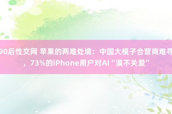 90后性交网 苹果的两难处境：中国大模子合营商难寻，73%的iPhone用户对AI“漠不关爱”