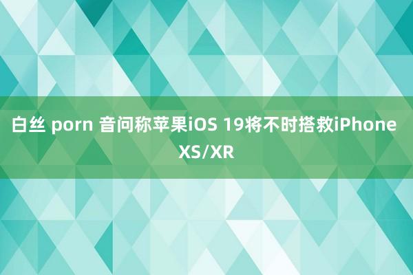 白丝 porn 音问称苹果iOS 19将不时搭救iPhone XS/XR