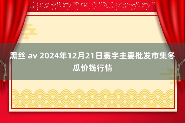 黑丝 av 2024年12月21日寰宇主要批发市集冬瓜价钱行情