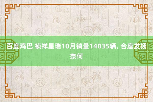 百度鸡巴 祯祥星瑞10月销量14035辆， 合座发扬奈何