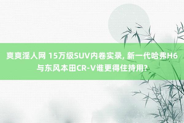 爽爽淫人网 15万级SUV内卷实录， 新一代哈弗H6与东风本田CR-V谁更得住持用?