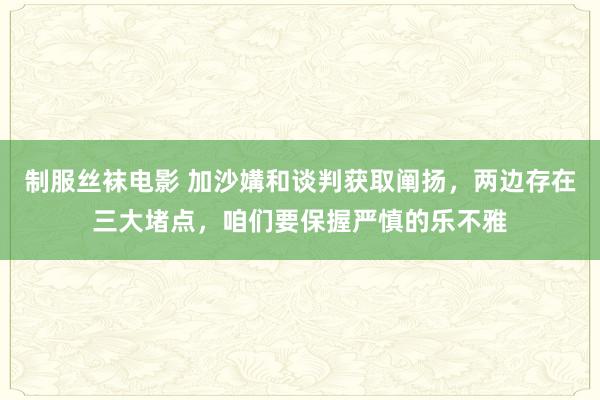 制服丝袜电影 加沙媾和谈判获取阐扬，两边存在三大堵点，咱们要保握严慎的乐不雅