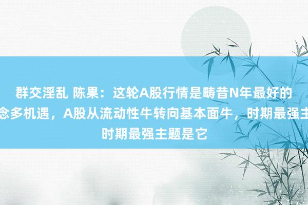 群交淫乱 陈果：这轮A股行情是畴昔N年最好的一次作念多机遇，A股从流动性牛转向基本面牛，时期最强主题是它