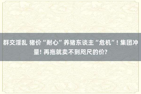 群交淫乱 猪价“耐心”养猪东谈主“危机”! 集团冲量! 再拖就卖不到咫尺的价?
