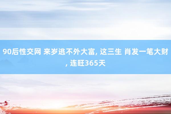 90后性交网 来岁逃不外大富， 这三生 肖发一笔大财， 连旺365天
