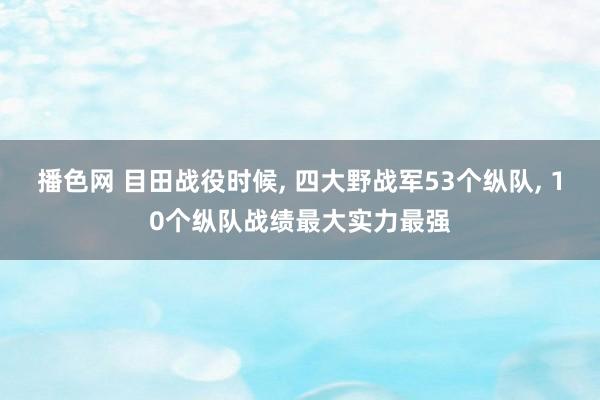 播色网 目田战役时候， 四大野战军53个纵队， 10个纵队战绩最大实力最强