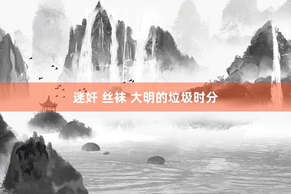 迷奸 丝袜 大明的垃圾时分