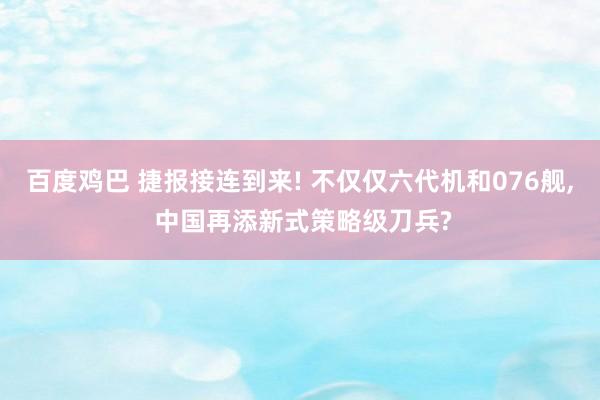 百度鸡巴 捷报接连到来! 不仅仅六代机和076舰， 中国再添新式策略级刀兵?