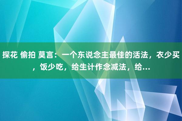 探花 偷拍 莫言：一个东说念主最佳的活法，衣少买，饭少吃，给生计作念减法，给...