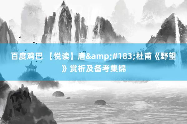 百度鸡巴 【悦读】唐&#183;杜甫《野望》赏析及备考集锦