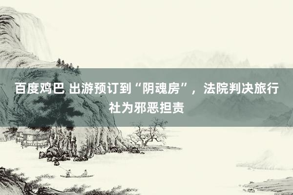 百度鸡巴 出游预订到“阴魂房”，法院判决旅行社为邪恶担责