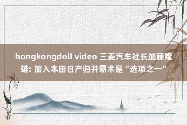 hongkongdoll video 三菱汽车社长加藤隆雄: 加入本田日产归并霸术是“选项之一”