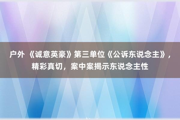 户外 《诚意英豪》第三单位《公诉东说念主》，精彩真切，案中案揭示东说念主性