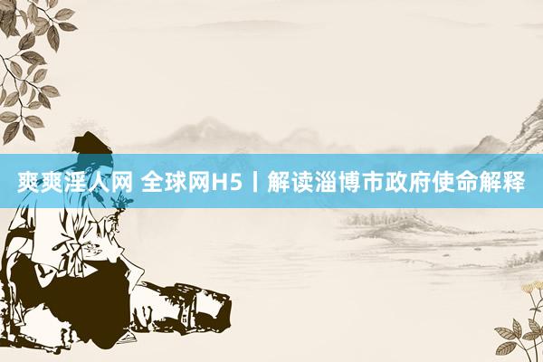 爽爽淫人网 全球网H5丨解读淄博市政府使命解释