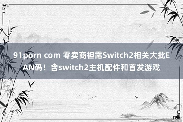 91porn com 零卖商袒露Switch2相关大批EAN码！含switch2主机配件和首发游戏