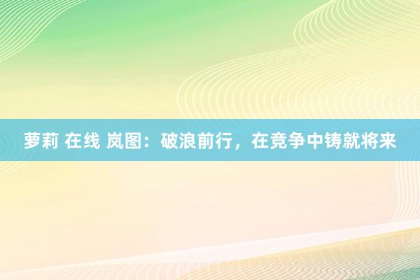 萝莉 在线 岚图：破浪前行，在竞争中铸就将来