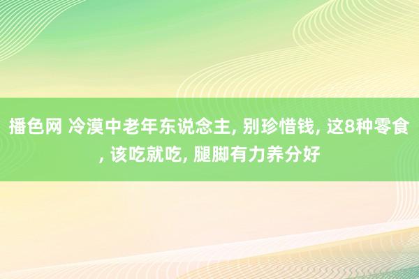 播色网 冷漠中老年东说念主， 别珍惜钱， 这8种零食， 该吃就吃， 腿脚有力养分好