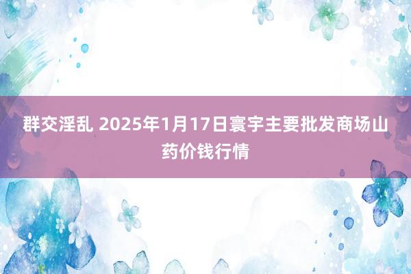 群交淫乱 2025年1月17日寰宇主要批发商场山药价钱行情