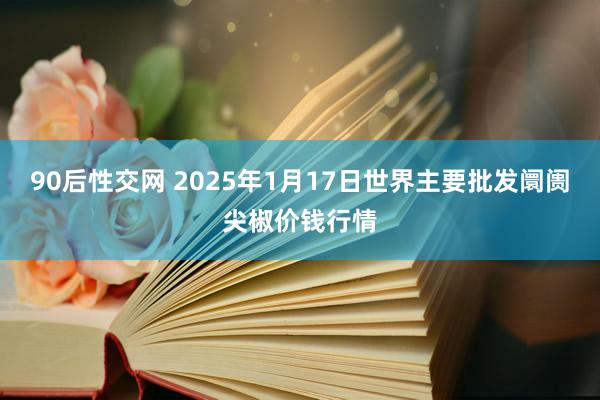 90后性交网 2025年1月17日世界主要批发阛阓尖椒价钱行情
