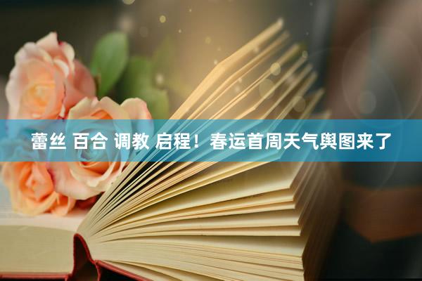 蕾丝 百合 调教 启程！春运首周天气舆图来了
