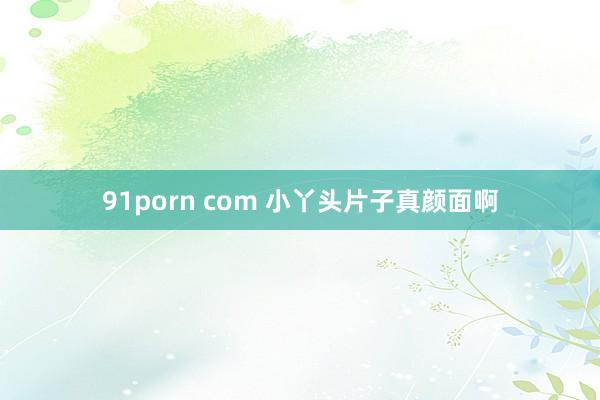 91porn com 小丫头片子真颜面啊