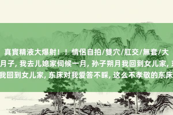真實精液大爆射！！情侶自拍/雙穴/肛交/無套/大量噴精 儿媳和女儿坐月子， 我去儿媳家伺候一月， 孙子朔月我回到女儿家， 东床对我爱答不睬， 这么不孝敬的东床还能要吗?