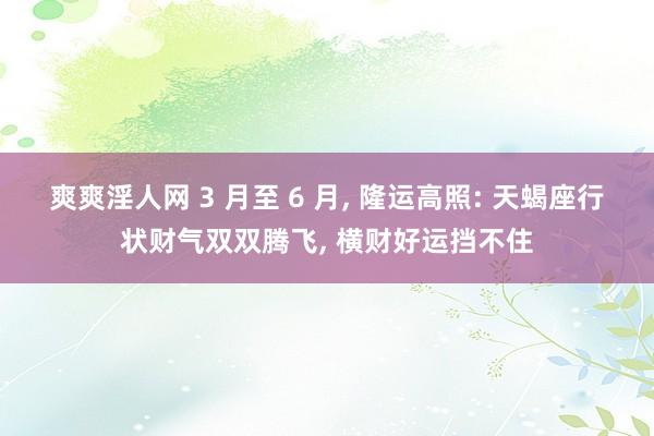 爽爽淫人网 3 月至 6 月， 隆运高照: 天蝎座行状财气双双腾飞， 横财好运挡不住